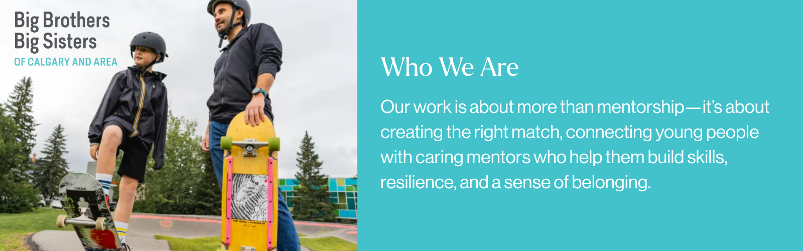 Big Brothers Big Sisters of Calgary and Area: Who We Are. Our work is about more than mentorship—it’s about creating the right match, connecting young people with caring mentors who help them build skills, resilience, and a sense of belonging.